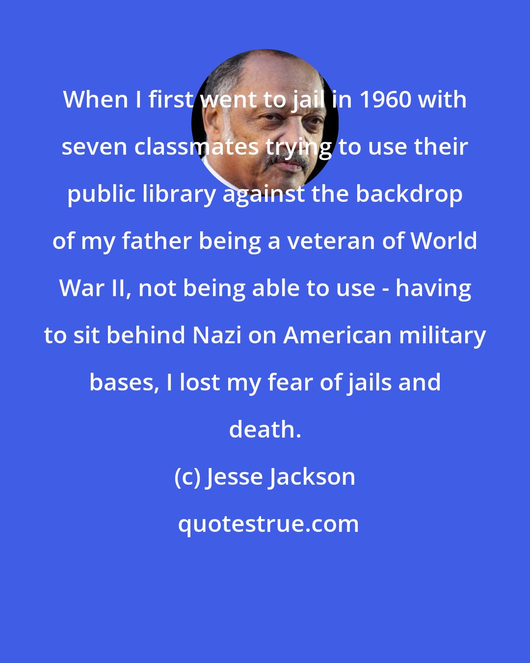 Jesse Jackson: When I first went to jail in 1960 with seven classmates trying to use their public library against the backdrop of my father being a veteran of World War II, not being able to use - having to sit behind Nazi on American military bases, I lost my fear of jails and death.