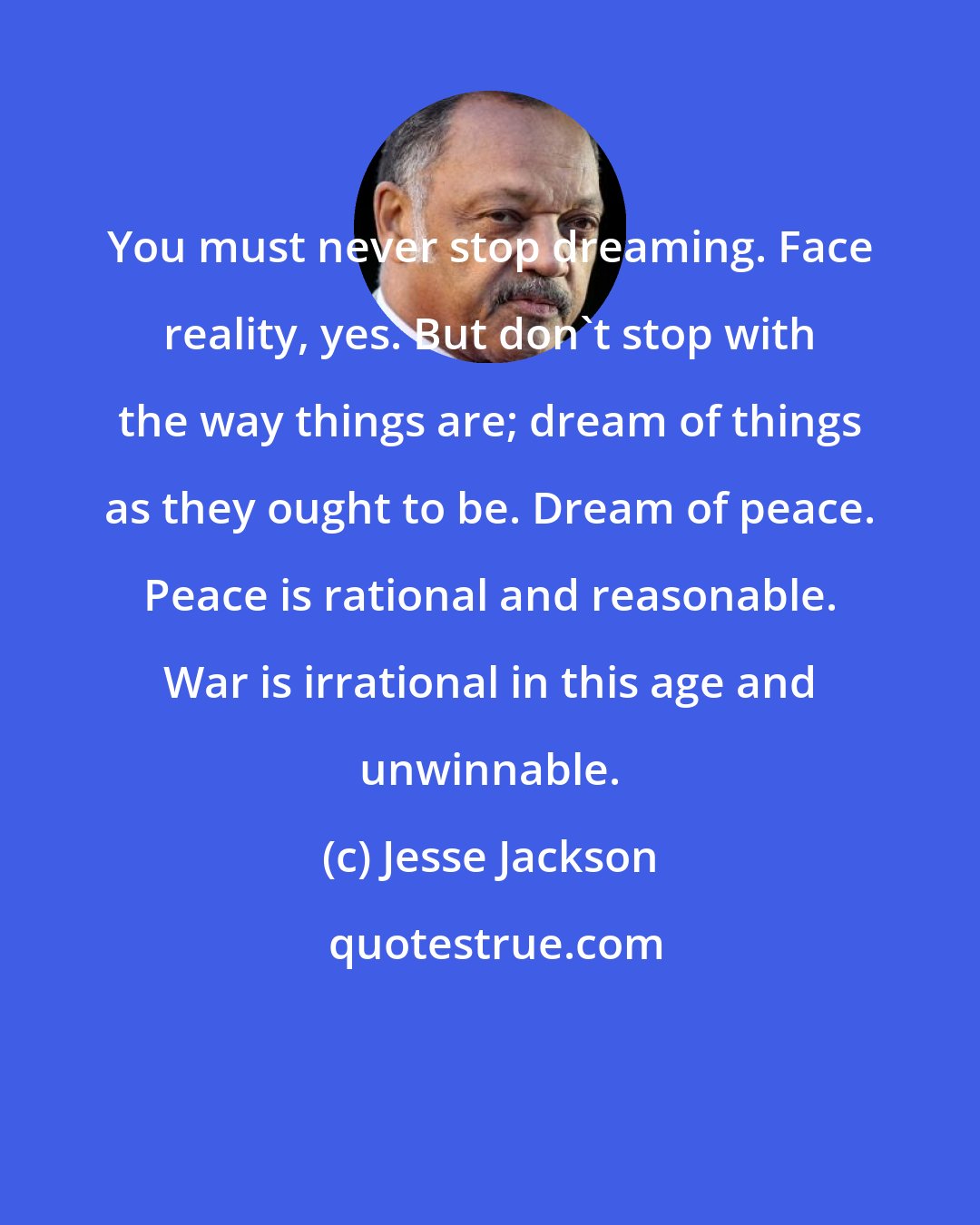 Jesse Jackson: You must never stop dreaming. Face reality, yes. But don't stop with the way things are; dream of things as they ought to be. Dream of peace. Peace is rational and reasonable. War is irrational in this age and unwinnable.