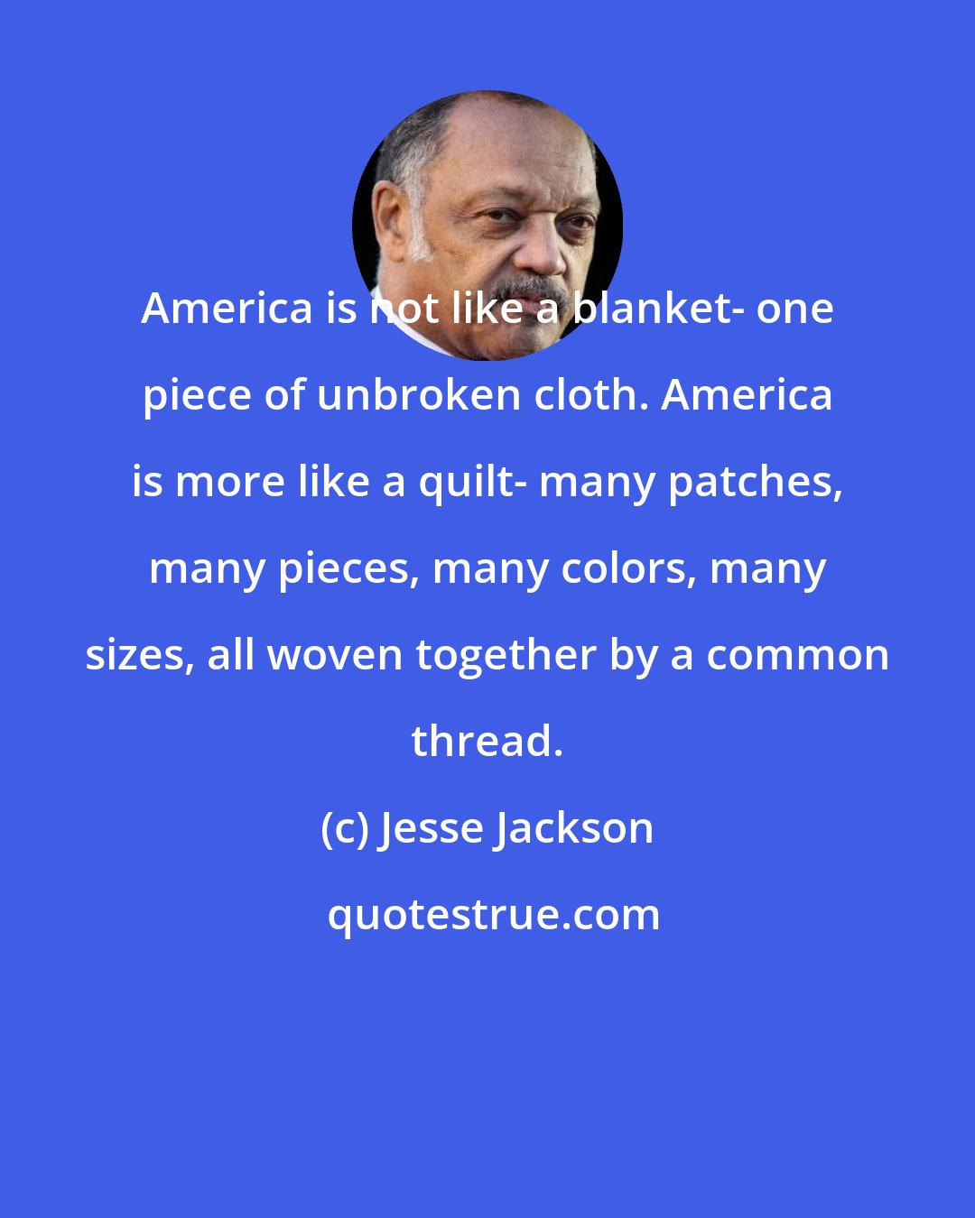 Jesse Jackson: America is not like a blanket- one piece of unbroken cloth. America is more like a quilt- many patches, many pieces, many colors, many sizes, all woven together by a common thread.