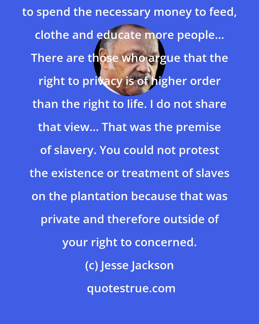 Jesse Jackson: Politicians argue for abortion largely because they do not want to spend the necessary money to feed, clothe and educate more people... There are those who argue that the right to privacy is of higher order than the right to life. I do not share that view... That was the premise of slavery. You could not protest the existence or treatment of slaves on the plantation because that was private and therefore outside of your right to concerned.