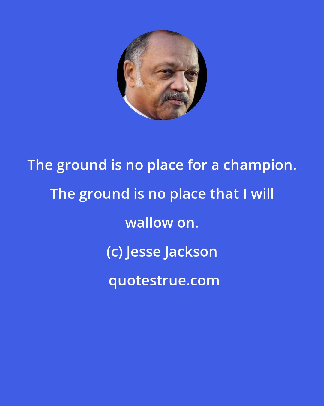 Jesse Jackson: The ground is no place for a champion. The ground is no place that I will wallow on.