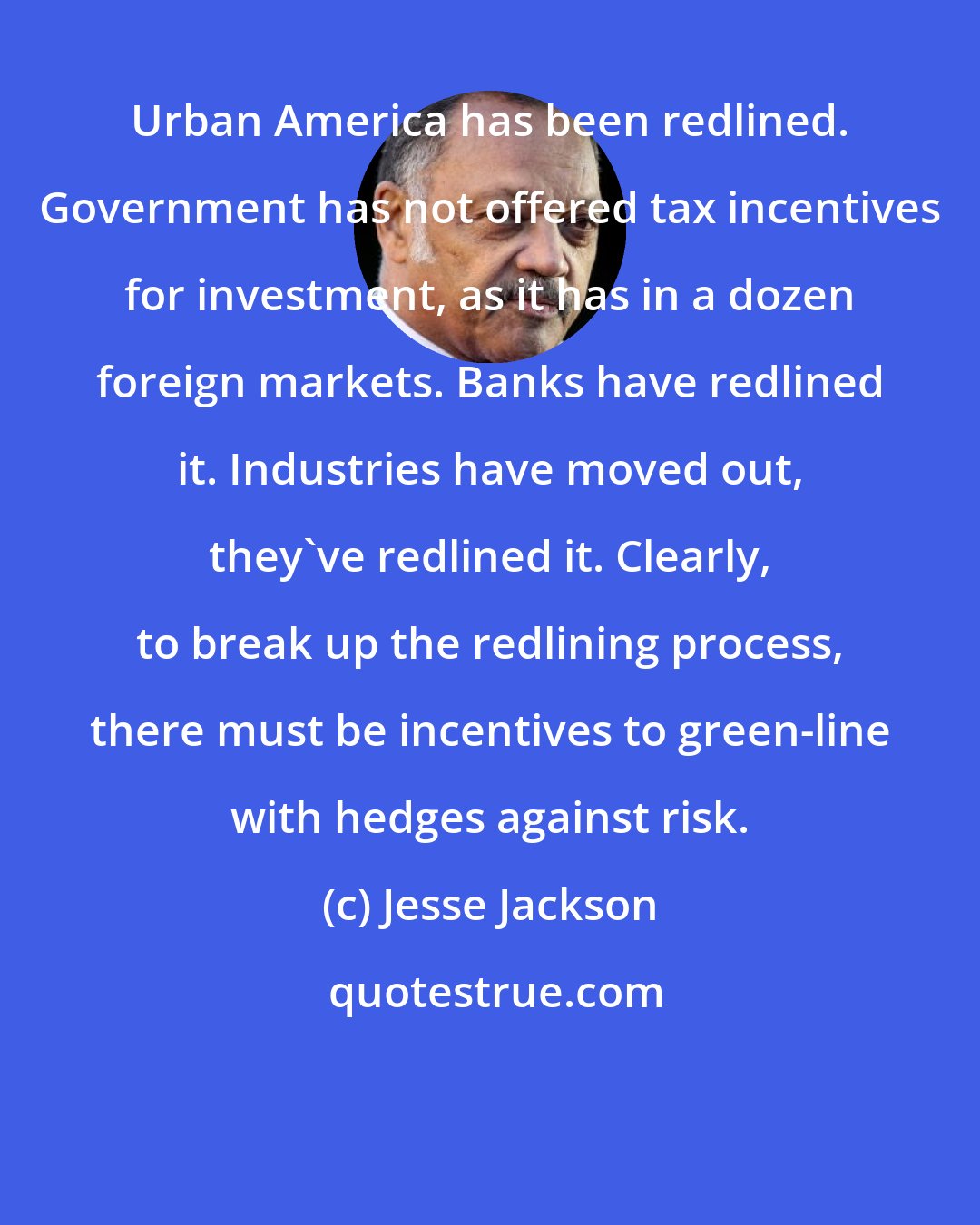 Jesse Jackson: Urban America has been redlined. Government has not offered tax incentives for investment, as it has in a dozen foreign markets. Banks have redlined it. Industries have moved out, they've redlined it. Clearly, to break up the redlining process, there must be incentives to green-line with hedges against risk.