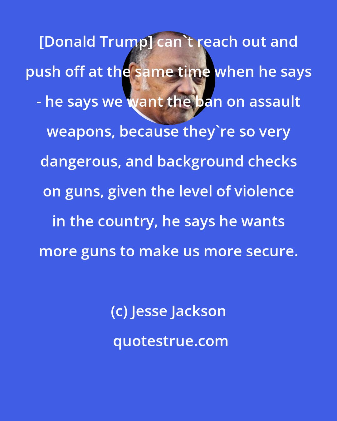 Jesse Jackson: [Donald Trump] can`t reach out and push off at the same time when he says - he says we want the ban on assault weapons, because they`re so very dangerous, and background checks on guns, given the level of violence in the country, he says he wants more guns to make us more secure.