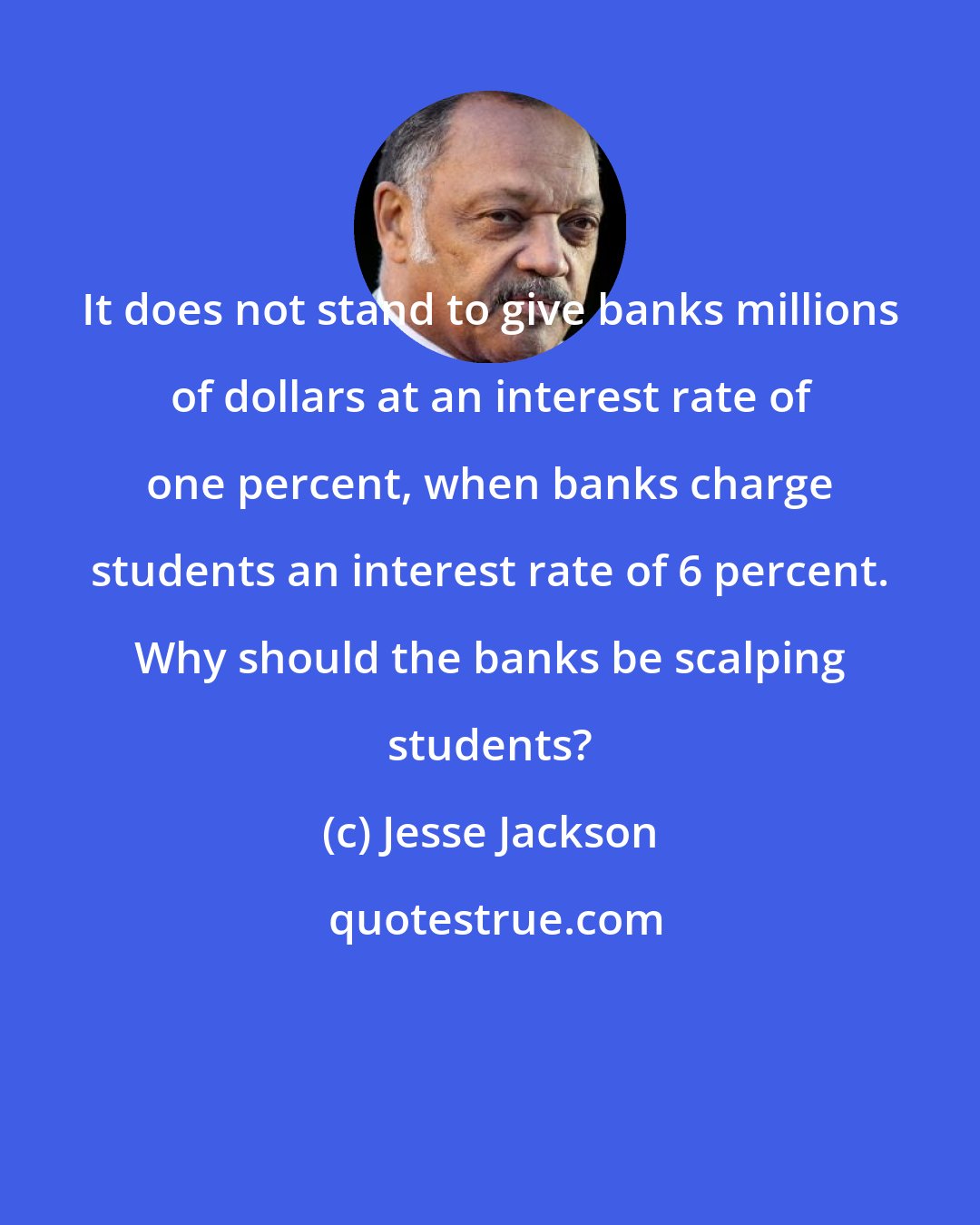 Jesse Jackson: It does not stand to give banks millions of dollars at an interest rate of one percent, when banks charge students an interest rate of 6 percent. Why should the banks be scalping students?