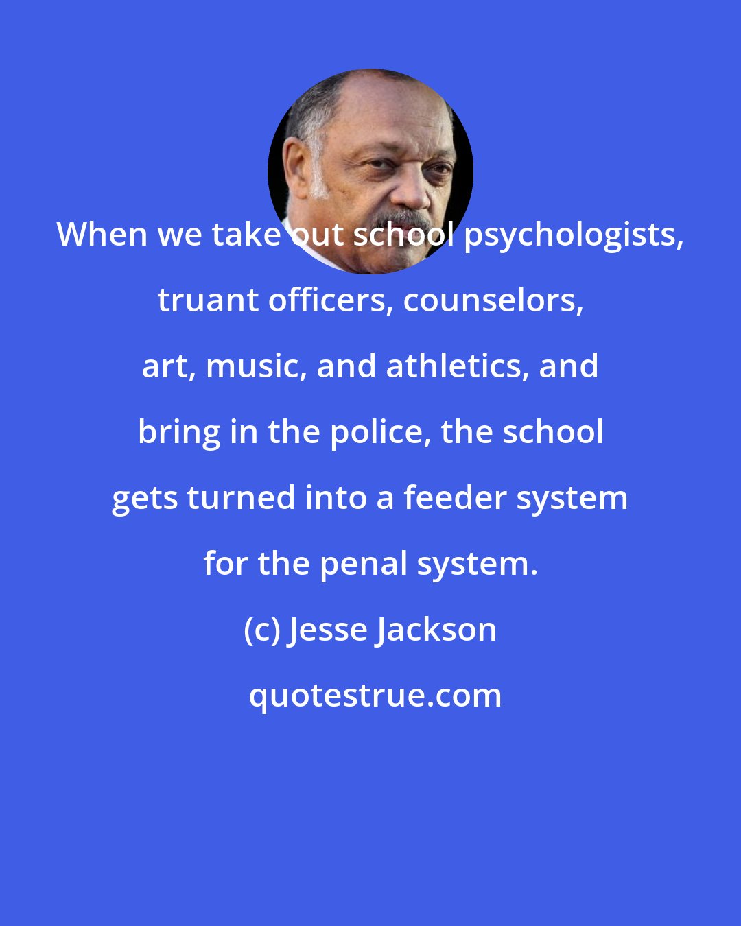 Jesse Jackson: When we take out school psychologists, truant officers, counselors, art, music, and athletics, and bring in the police, the school gets turned into a feeder system for the penal system.