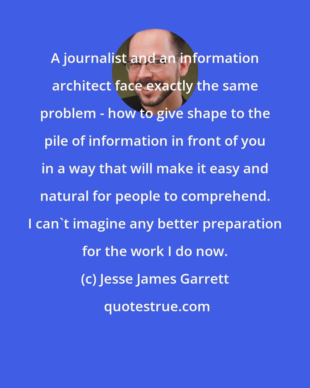 Jesse James Garrett: A journalist and an information architect face exactly the same problem - how to give shape to the pile of information in front of you in a way that will make it easy and natural for people to comprehend. I can't imagine any better preparation for the work I do now.