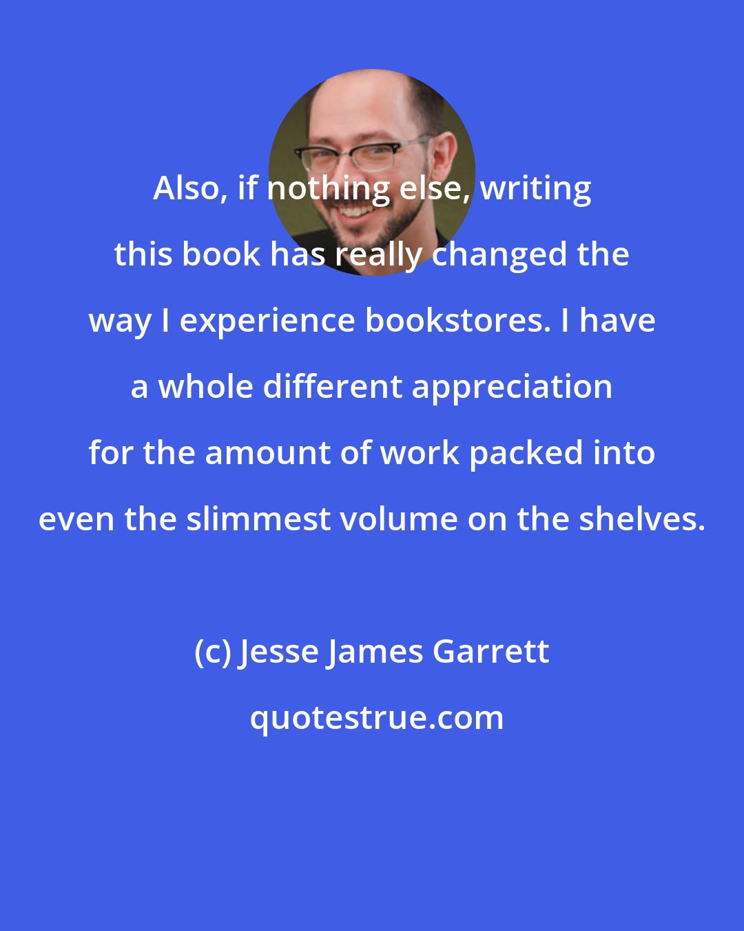 Jesse James Garrett: Also, if nothing else, writing this book has really changed the way I experience bookstores. I have a whole different appreciation for the amount of work packed into even the slimmest volume on the shelves.