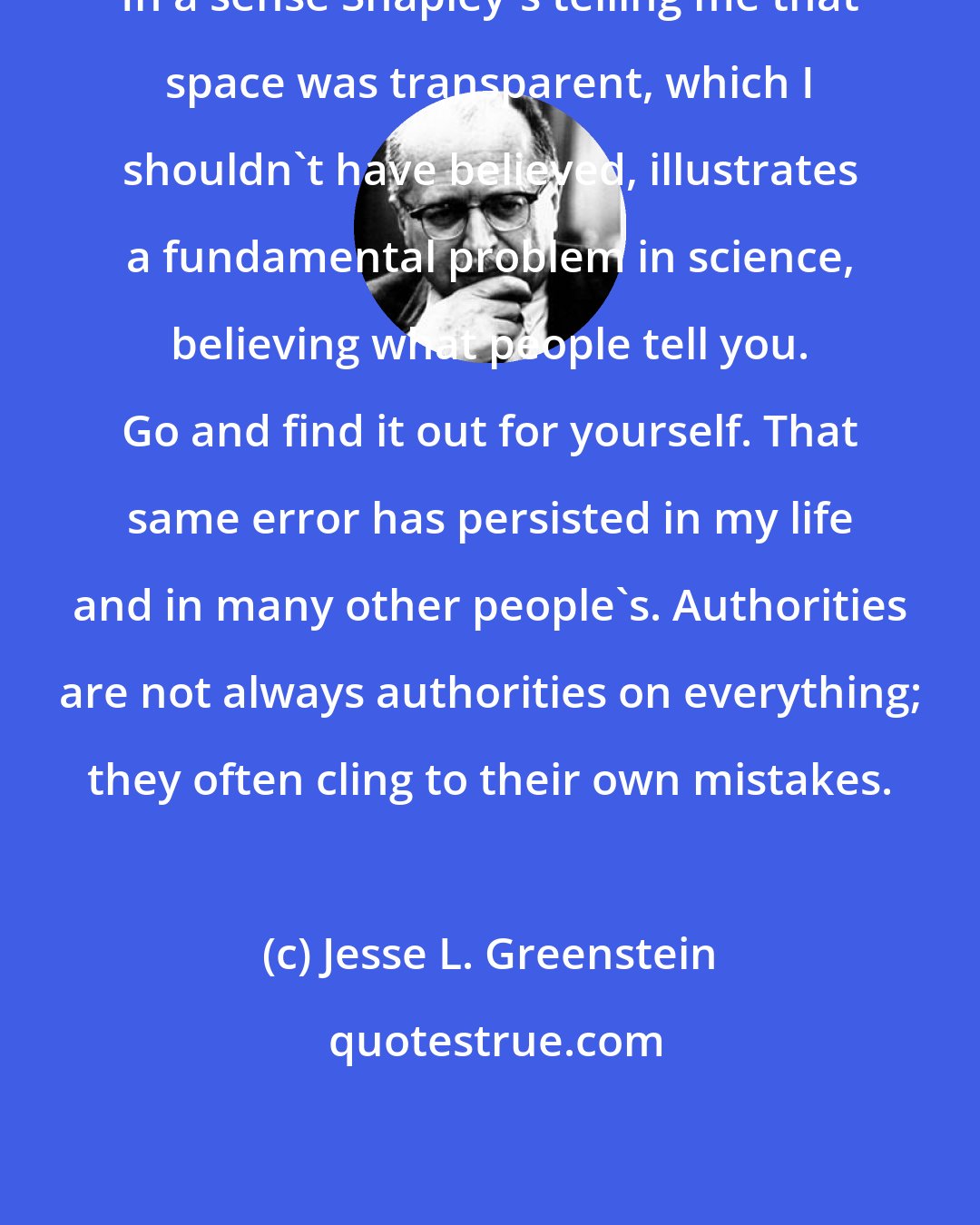 Jesse L. Greenstein: In a sense Shapley's telling me that space was transparent, which I shouldn't have believed, illustrates a fundamental problem in science, believing what people tell you. Go and find it out for yourself. That same error has persisted in my life and in many other people's. Authorities are not always authorities on everything; they often cling to their own mistakes.