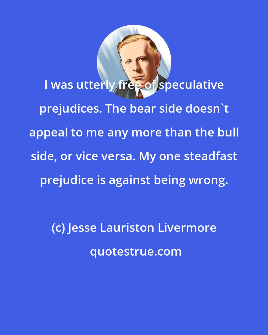 Jesse Lauriston Livermore: I was utterly free of speculative prejudices. The bear side doesn't appeal to me any more than the bull side, or vice versa. My one steadfast prejudice is against being wrong.