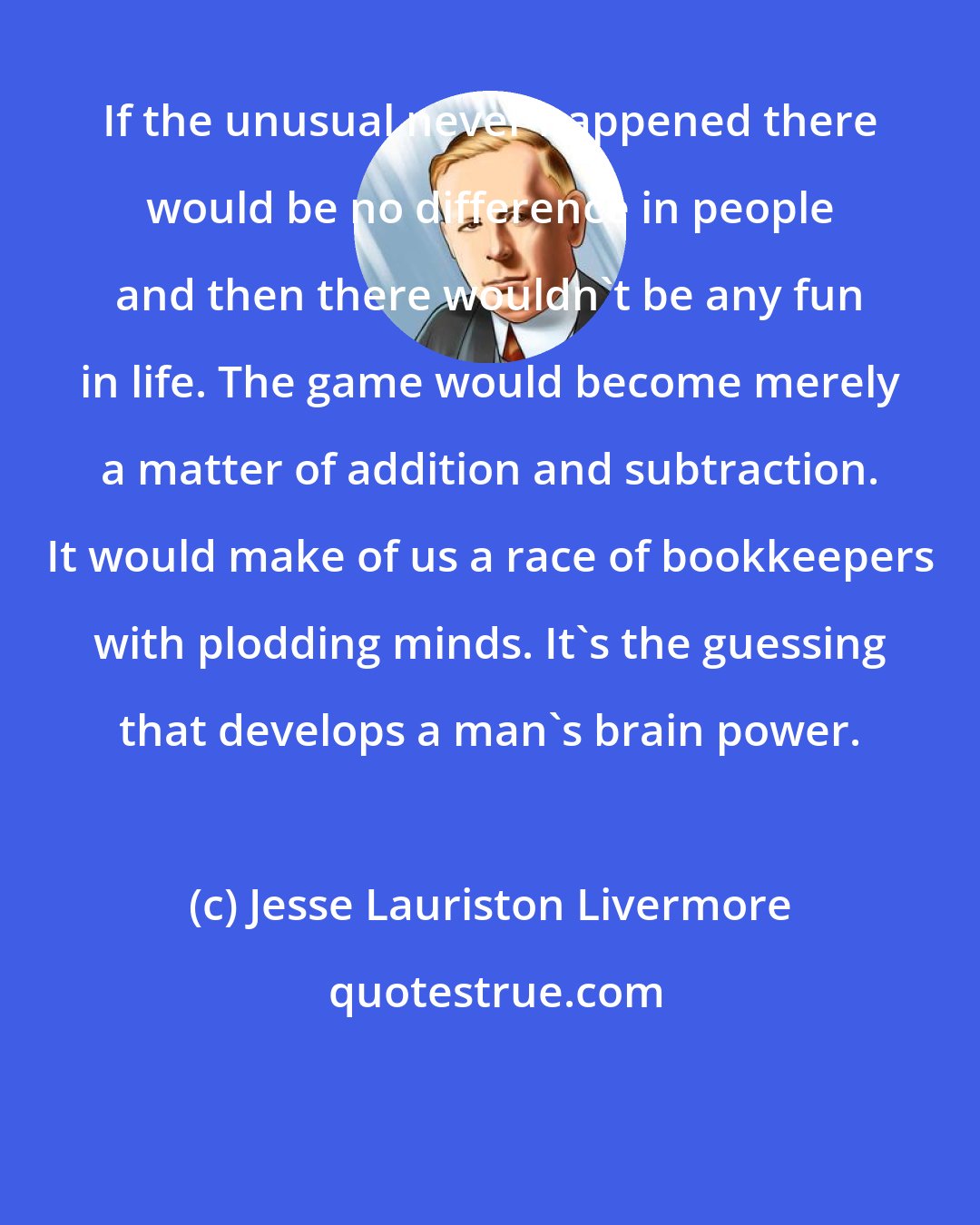 Jesse Lauriston Livermore: If the unusual never happened there would be no difference in people and then there wouldn't be any fun in life. The game would become merely a matter of addition and subtraction. It would make of us a race of bookkeepers with plodding minds. It's the guessing that develops a man's brain power.