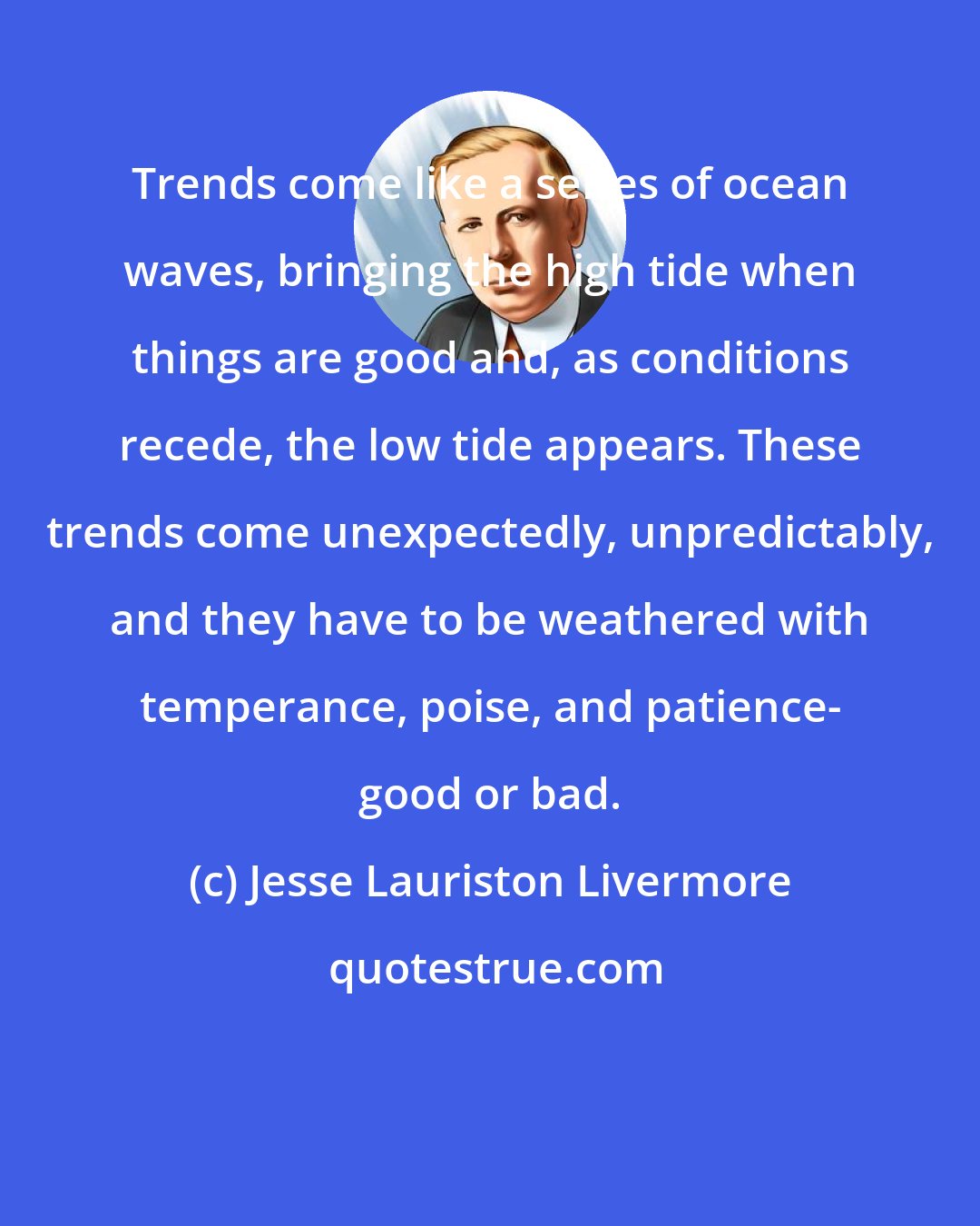 Jesse Lauriston Livermore: Trends come like a series of ocean waves, bringing the high tide when things are good and, as conditions recede, the low tide appears. These trends come unexpectedly, unpredictably, and they have to be weathered with temperance, poise, and patience- good or bad.