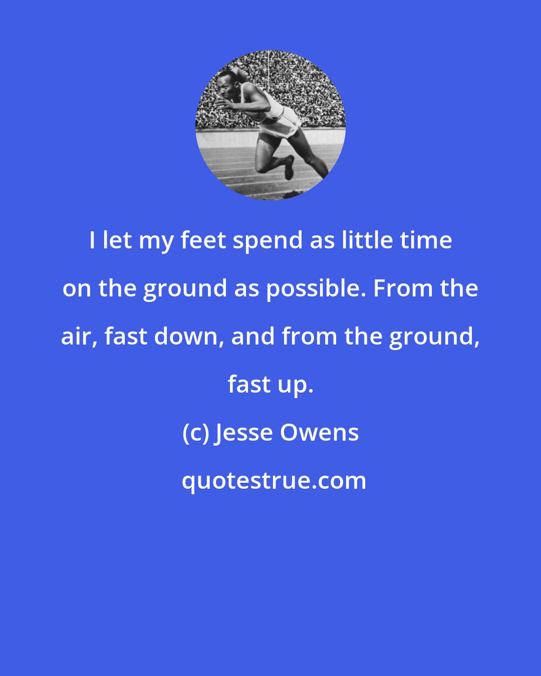 Jesse Owens: I let my feet spend as little time on the ground as possible. From the air, fast down, and from the ground, fast up.