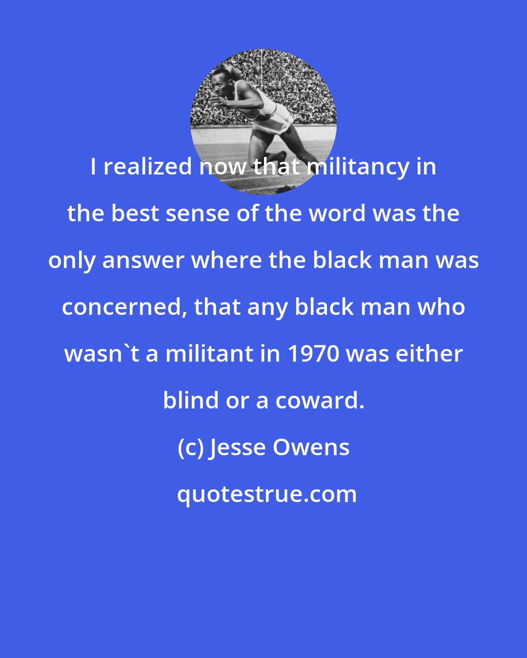 Jesse Owens: I realized now that militancy in the best sense of the word was the only answer where the black man was concerned, that any black man who wasn't a militant in 1970 was either blind or a coward.