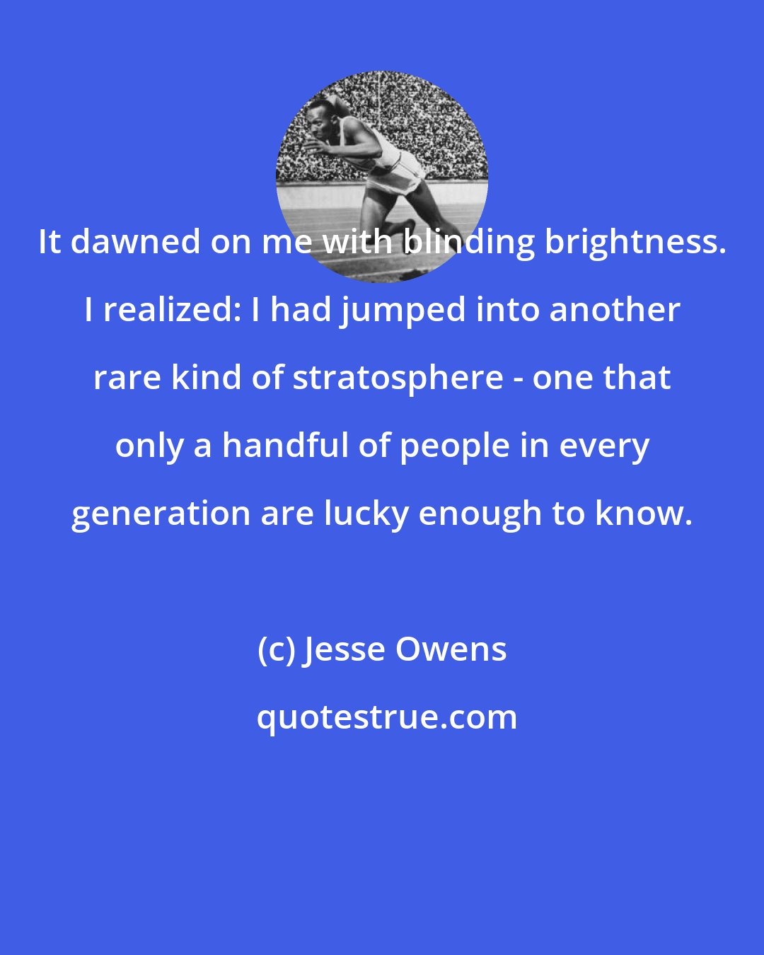 Jesse Owens: It dawned on me with blinding brightness. I realized: I had jumped into another rare kind of stratosphere - one that only a handful of people in every generation are lucky enough to know.