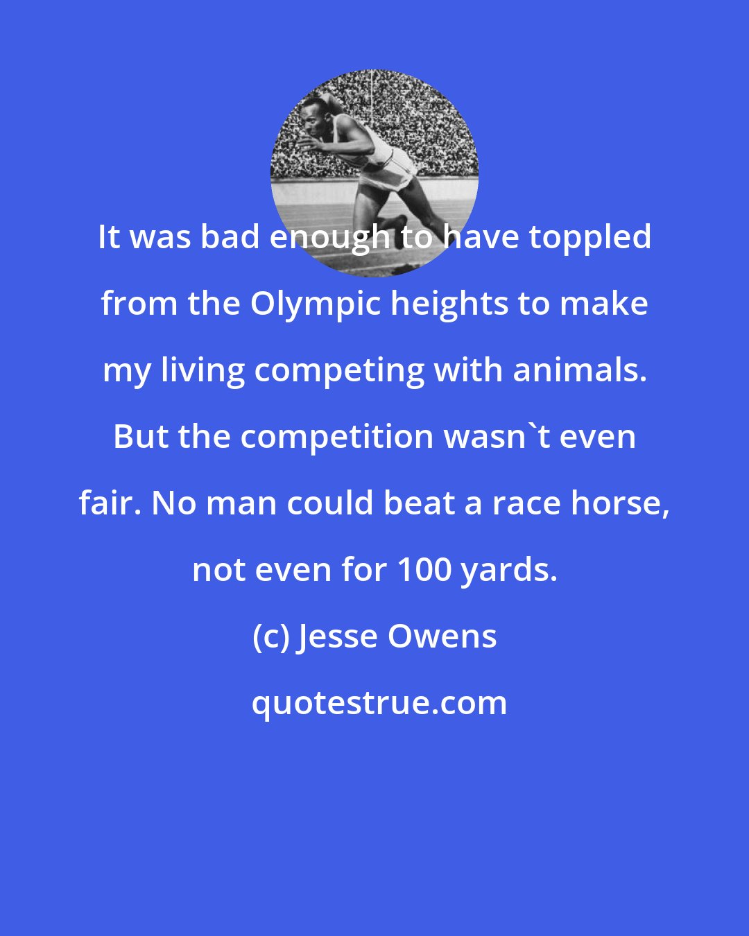 Jesse Owens: It was bad enough to have toppled from the Olympic heights to make my living competing with animals. But the competition wasn't even fair. No man could beat a race horse, not even for 100 yards.