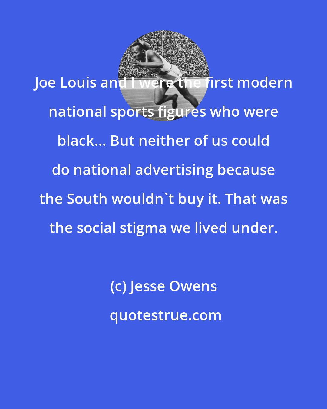 Jesse Owens: Joe Louis and I were the first modern national sports figures who were black... But neither of us could do national advertising because the South wouldn't buy it. That was the social stigma we lived under.