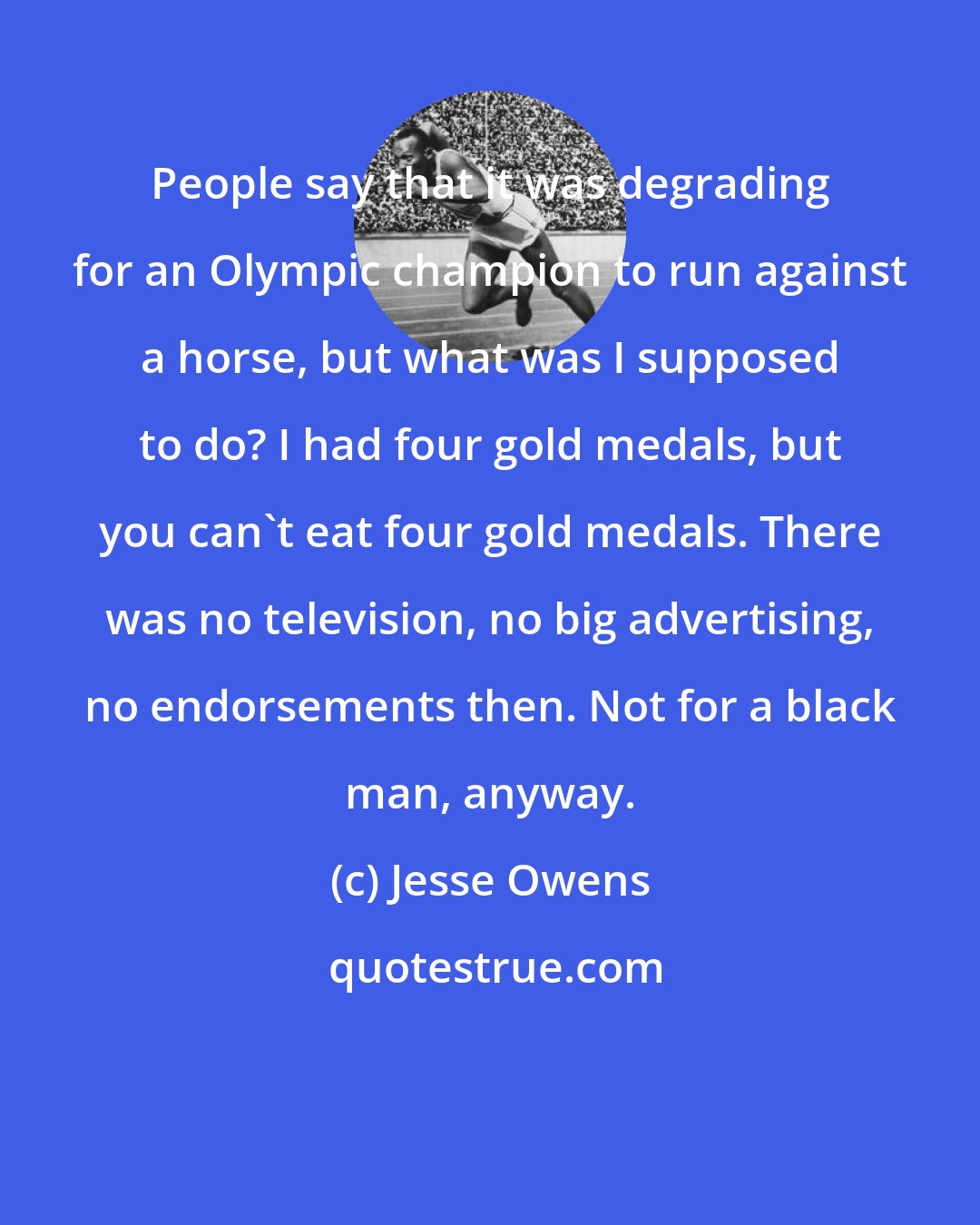 Jesse Owens: People say that it was degrading for an Olympic champion to run against a horse, but what was I supposed to do? I had four gold medals, but you can't eat four gold medals. There was no television, no big advertising, no endorsements then. Not for a black man, anyway.