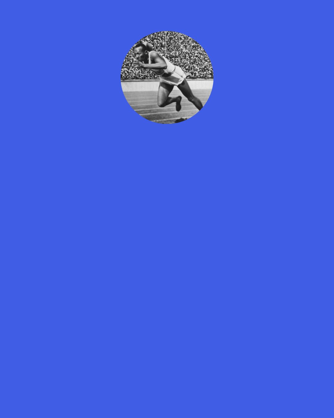 Jesse Owens: Running is real. It’s all joy and woe, hard as diamond. It makes you weary beyond comprehension, but it also makes you free.