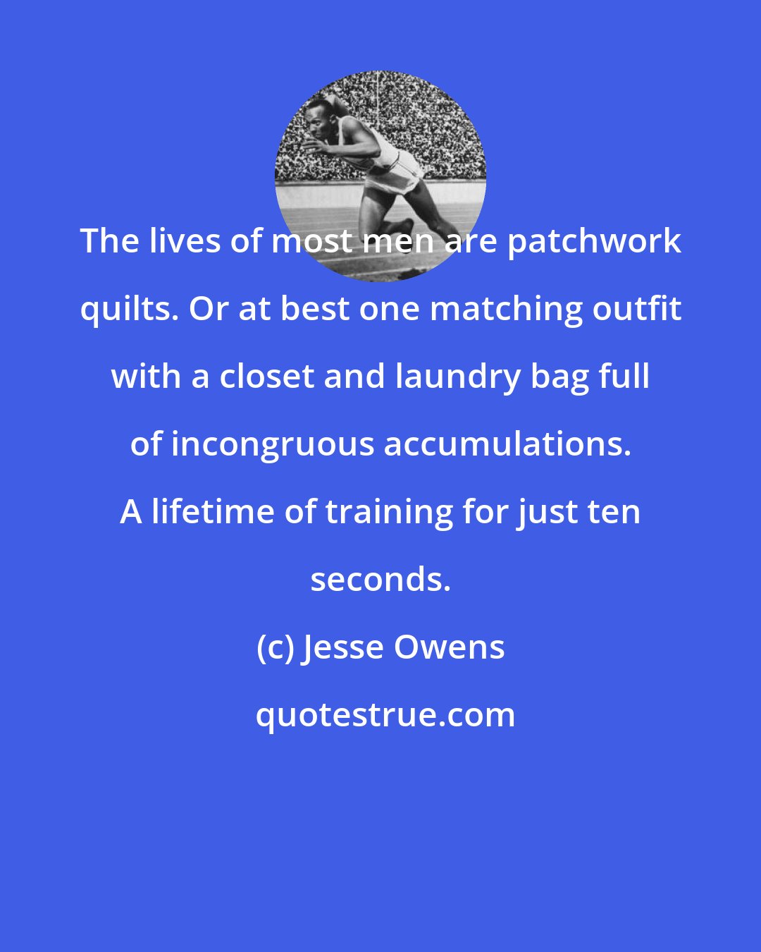 Jesse Owens: The lives of most men are patchwork quilts. Or at best one matching outfit with a closet and laundry bag full of incongruous accumulations. A lifetime of training for just ten seconds.