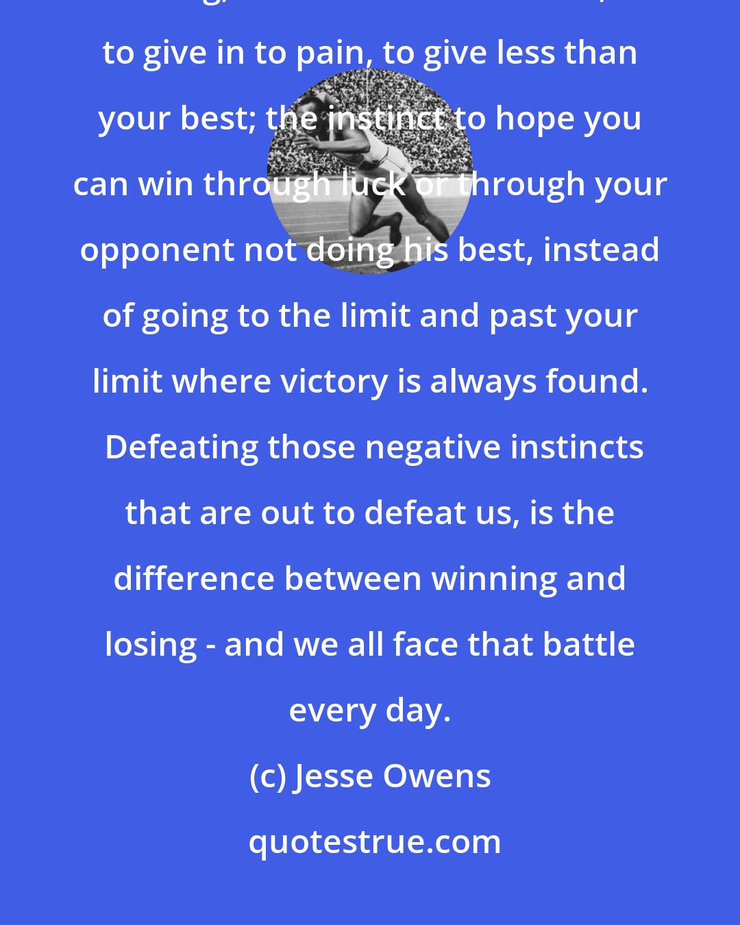 Jesse Owens: There is something that can happen to every athlete and every human being; the instinct to slack off, to give in to pain, to give less than your best; the instinct to hope you can win through luck or through your opponent not doing his best, instead of going to the limit and past your limit where victory is always found.  Defeating those negative instincts that are out to defeat us, is the difference between winning and losing - and we all face that battle every day.