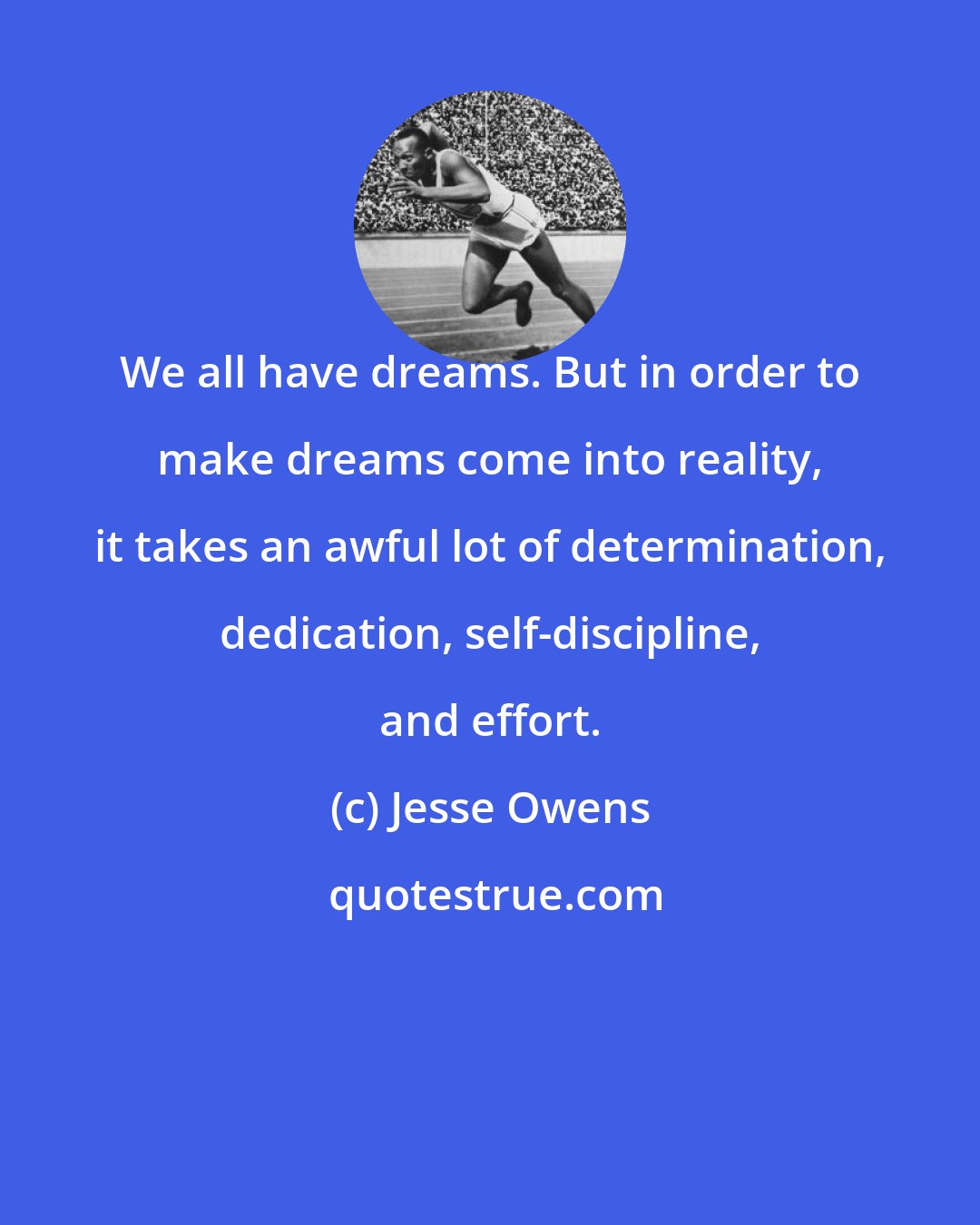 Jesse Owens: We all have dreams. But in order to make dreams come into reality, it takes an awful lot of determination, dedication, self-discipline, and effort.