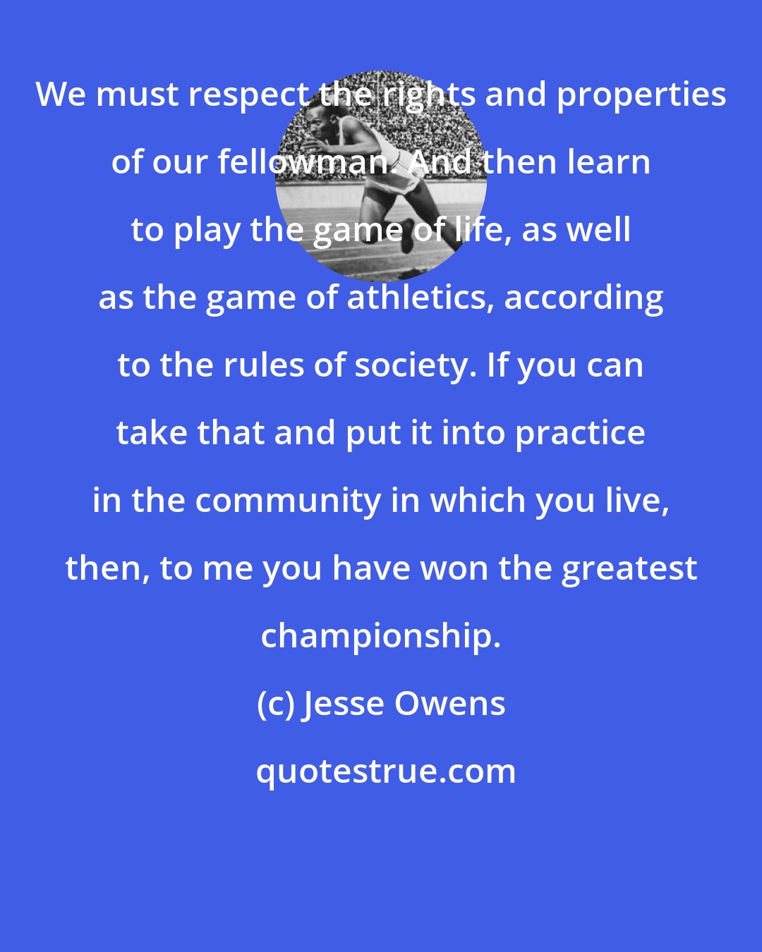 Jesse Owens: We must respect the rights and properties of our fellowman. And then learn to play the game of life, as well as the game of athletics, according to the rules of society. If you can take that and put it into practice in the community in which you live, then, to me you have won the greatest championship.