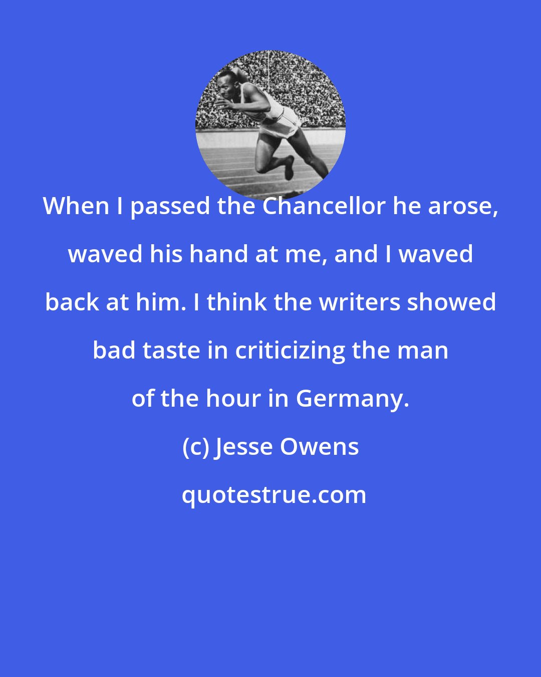 Jesse Owens: When I passed the Chancellor he arose, waved his hand at me, and I waved back at him. I think the writers showed bad taste in criticizing the man of the hour in Germany.