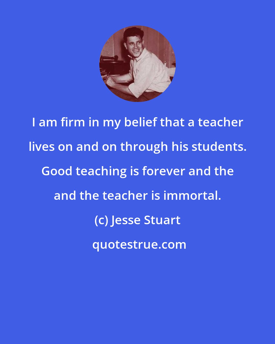 Jesse Stuart: I am firm in my belief that a teacher lives on and on through his students. Good teaching is forever and the and the teacher is immortal.