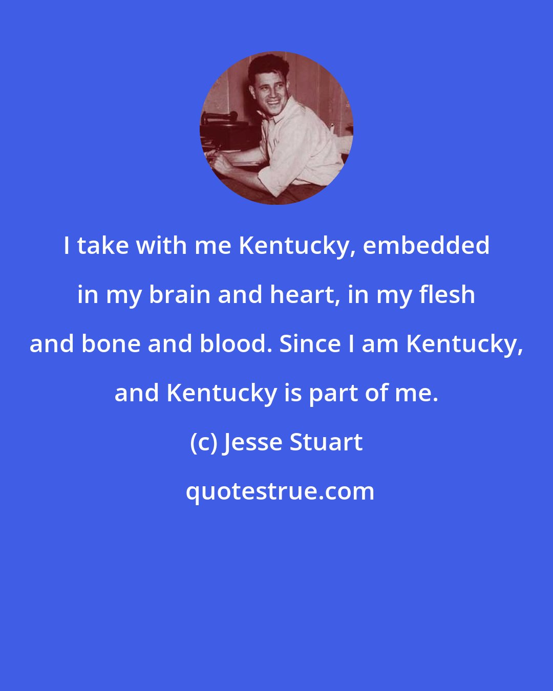 Jesse Stuart: I take with me Kentucky, embedded in my brain and heart, in my flesh and bone and blood. Since I am Kentucky, and Kentucky is part of me.