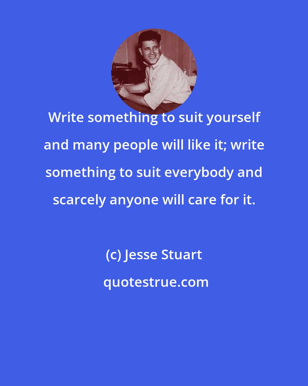 Jesse Stuart: Write something to suit yourself and many people will like it; write something to suit everybody and scarcely anyone will care for it.