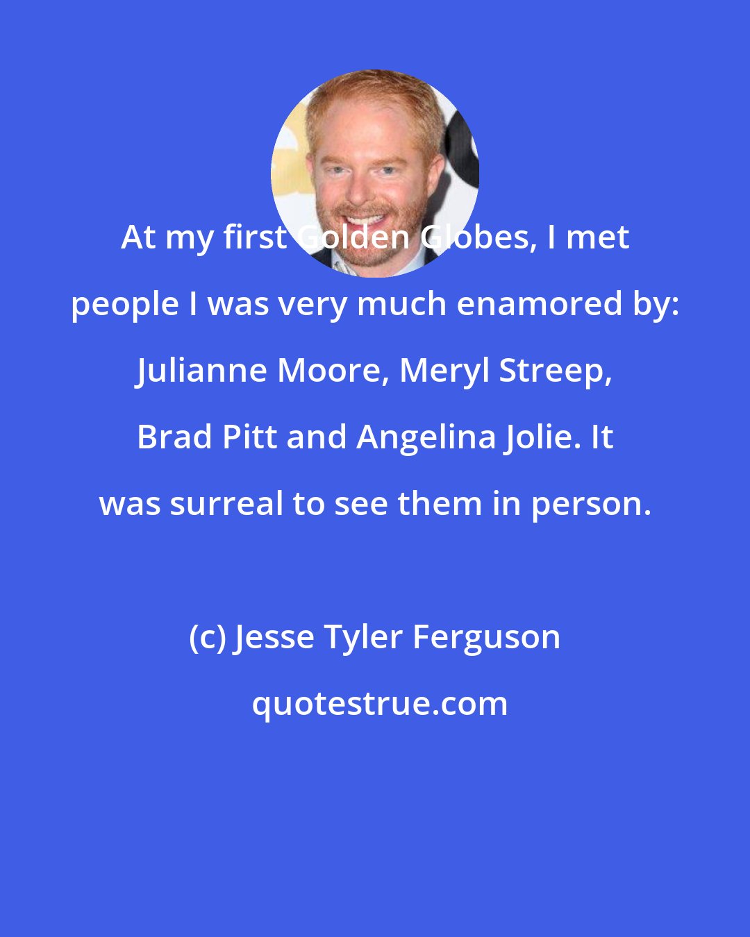 Jesse Tyler Ferguson: At my first Golden Globes, I met people I was very much enamored by: Julianne Moore, Meryl Streep, Brad Pitt and Angelina Jolie. It was surreal to see them in person.