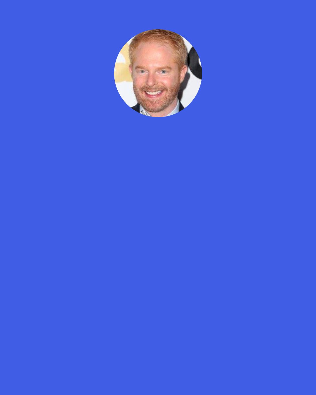 Jesse Tyler Ferguson: I like suits. I mean, I always feel good in a suit; I’m more of a suit guy than a shirt-and-jeans-type guy, probably. You know, like, I love Brad Goresky’s style. And sometimes he’ll wear a pair of, like, leopard pants, and I’m like, I couldn’t pull that off, but I appreciate it from afar.