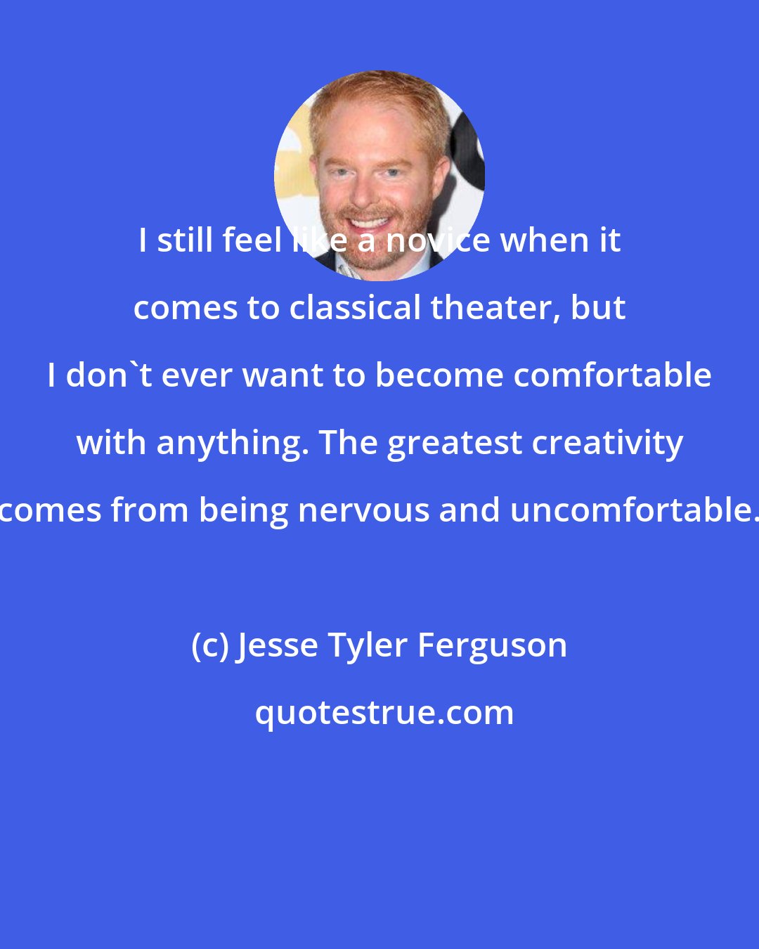 Jesse Tyler Ferguson: I still feel like a novice when it comes to classical theater, but I don't ever want to become comfortable with anything. The greatest creativity comes from being nervous and uncomfortable.