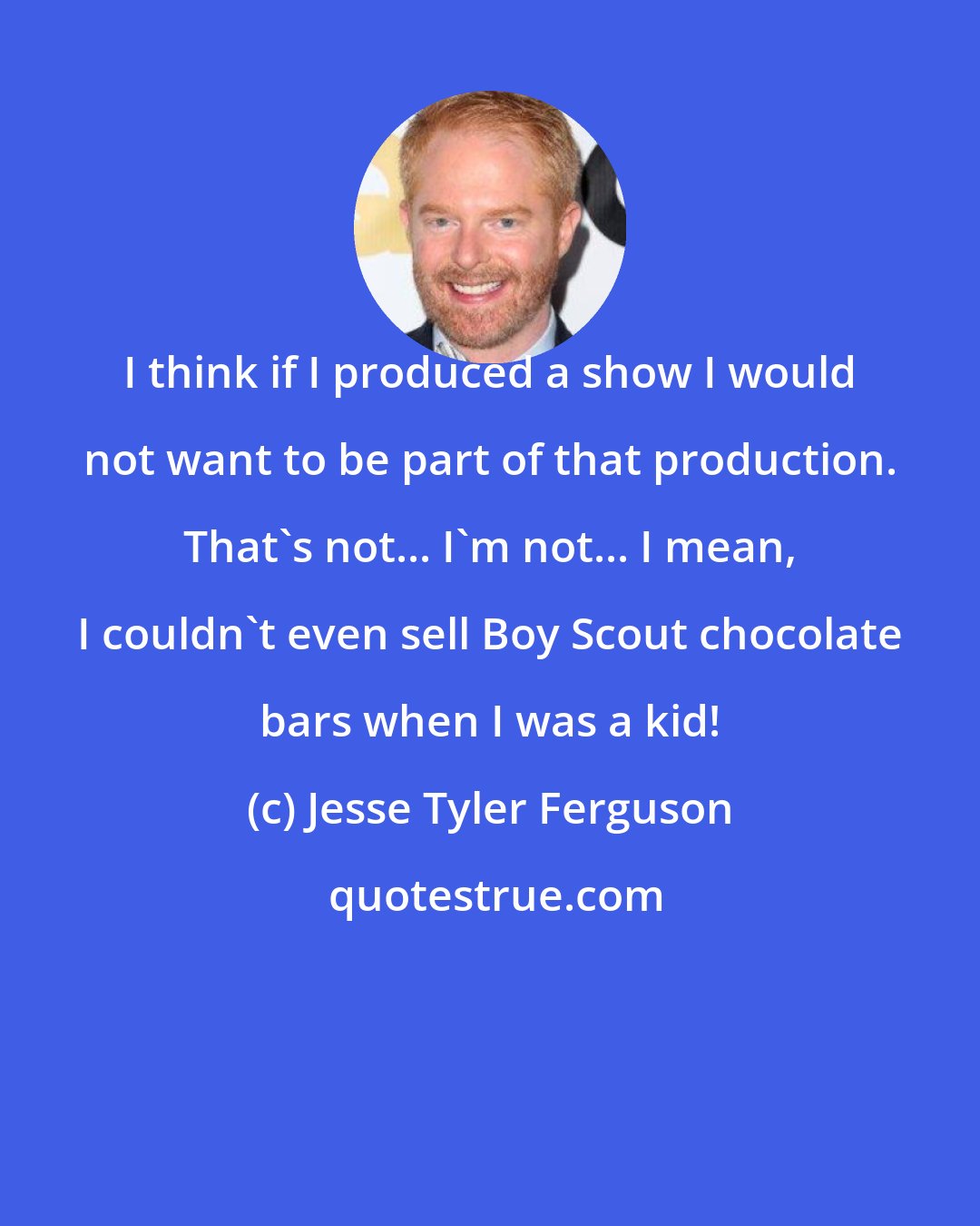 Jesse Tyler Ferguson: I think if I produced a show I would not want to be part of that production. That's not... I'm not... I mean, I couldn't even sell Boy Scout chocolate bars when I was a kid!