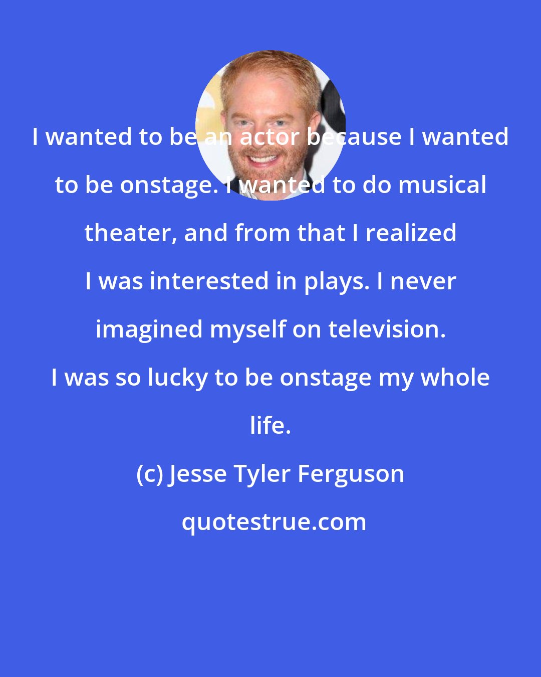 Jesse Tyler Ferguson: I wanted to be an actor because I wanted to be onstage. I wanted to do musical theater, and from that I realized I was interested in plays. I never imagined myself on television. I was so lucky to be onstage my whole life.