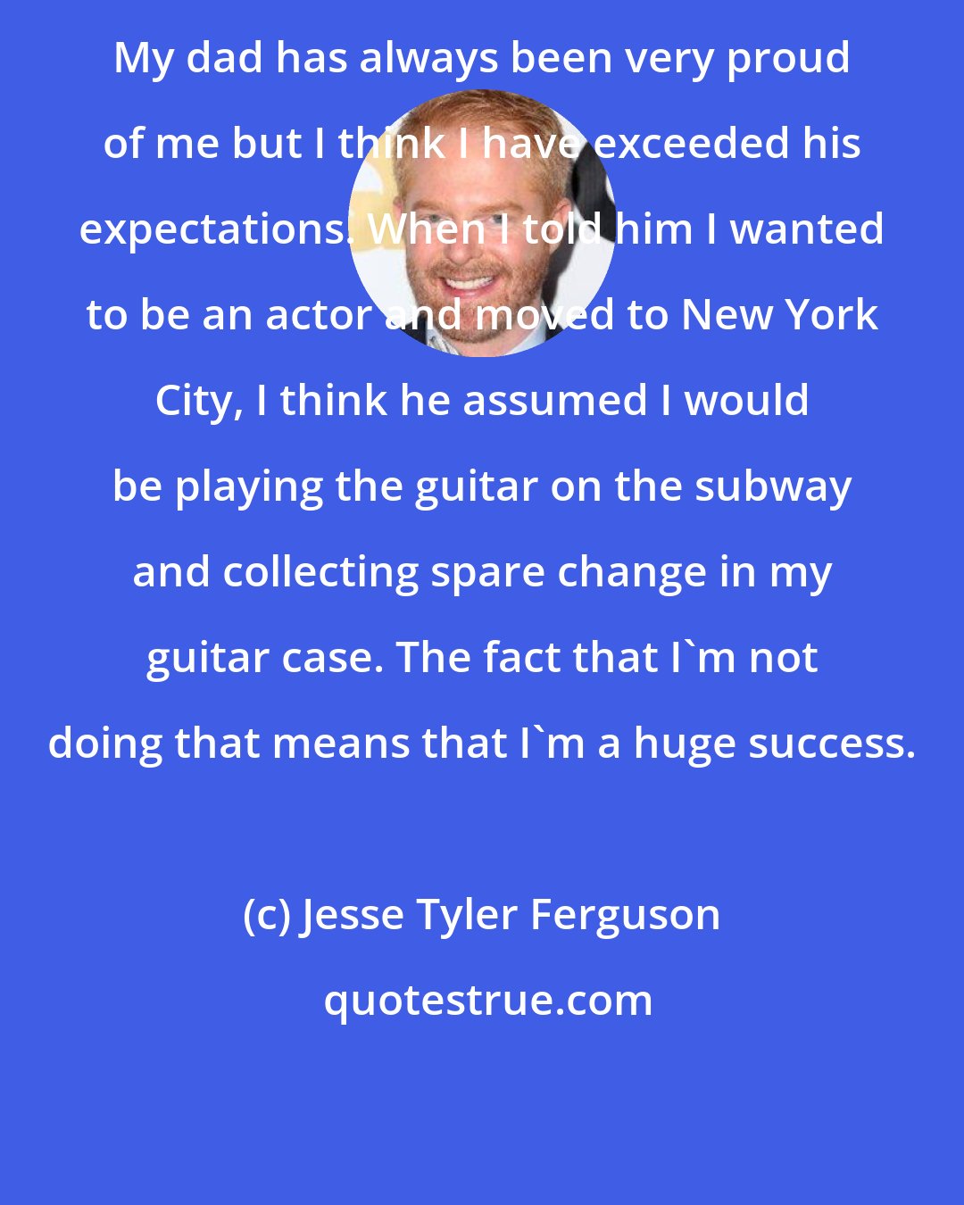 Jesse Tyler Ferguson: My dad has always been very proud of me but I think I have exceeded his expectations. When I told him I wanted to be an actor and moved to New York City, I think he assumed I would be playing the guitar on the subway and collecting spare change in my guitar case. The fact that I'm not doing that means that I'm a huge success.