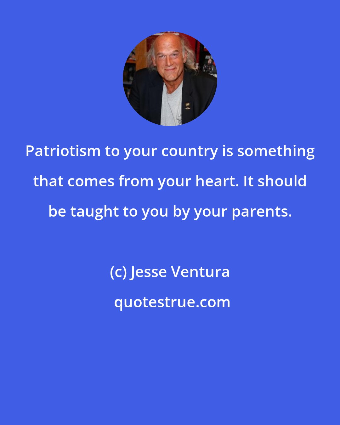 Jesse Ventura: Patriotism to your country is something that comes from your heart. It should be taught to you by your parents.