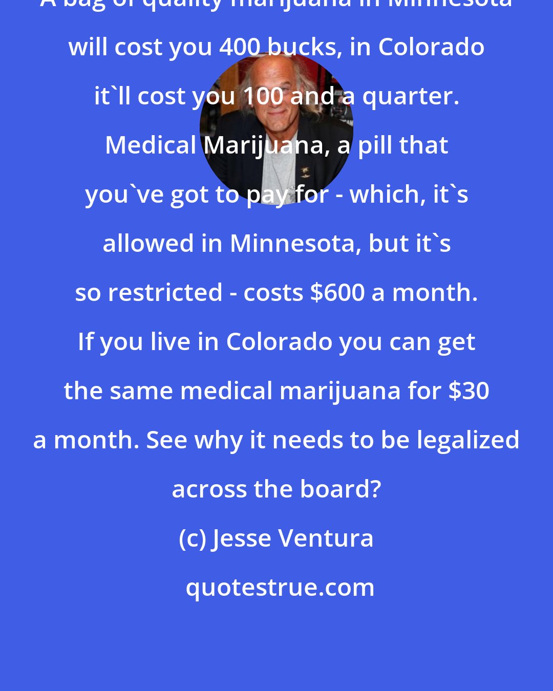 Jesse Ventura: A bag of quality marijuana in Minnesota will cost you 400 bucks, in Colorado it'll cost you 100 and a quarter. Medical Marijuana, a pill that you've got to pay for - which, it's allowed in Minnesota, but it's so restricted - costs $600 a month. If you live in Colorado you can get the same medical marijuana for $30 a month. See why it needs to be legalized across the board?