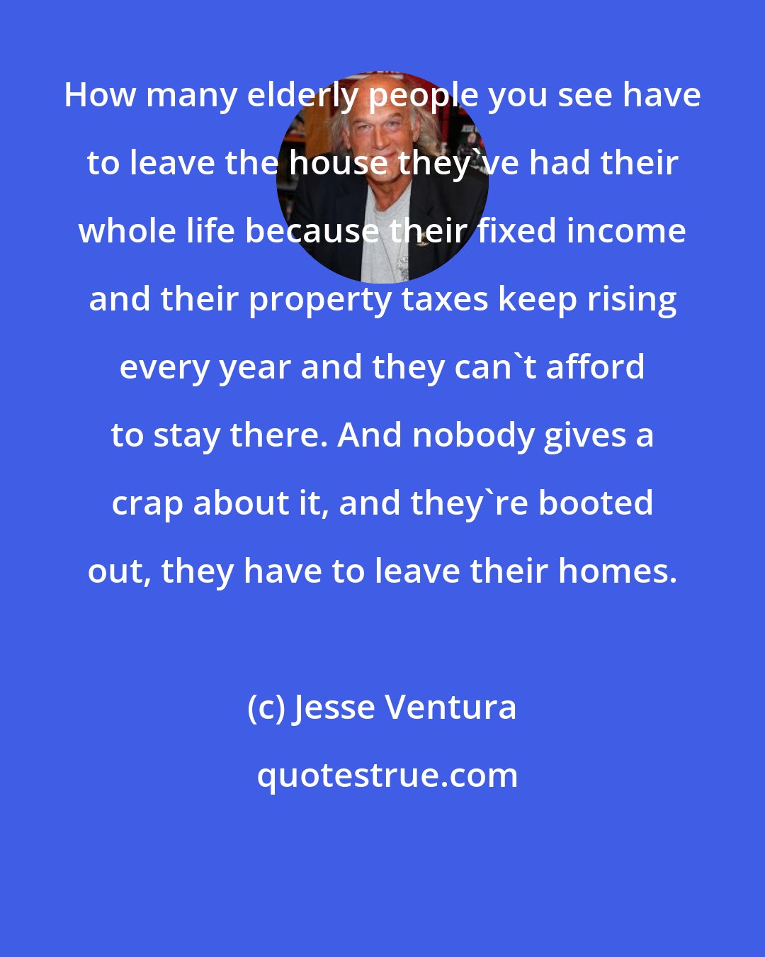 Jesse Ventura: How many elderly people you see have to leave the house they've had their whole life because their fixed income and their property taxes keep rising every year and they can't afford to stay there. And nobody gives a crap about it, and they're booted out, they have to leave their homes.