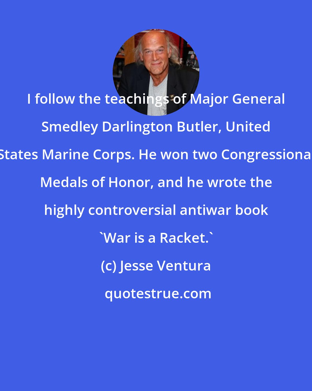 Jesse Ventura: I follow the teachings of Major General Smedley Darlington Butler, United States Marine Corps. He won two Congressional Medals of Honor, and he wrote the highly controversial antiwar book 'War is a Racket.'