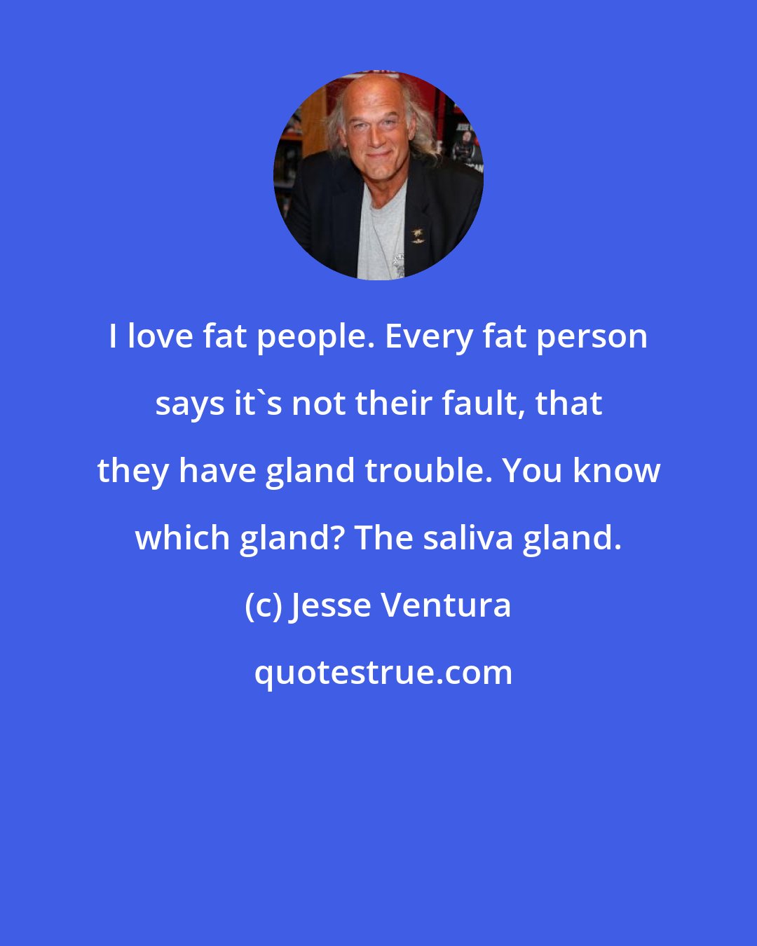 Jesse Ventura: I love fat people. Every fat person says it's not their fault, that they have gland trouble. You know which gland? The saliva gland.