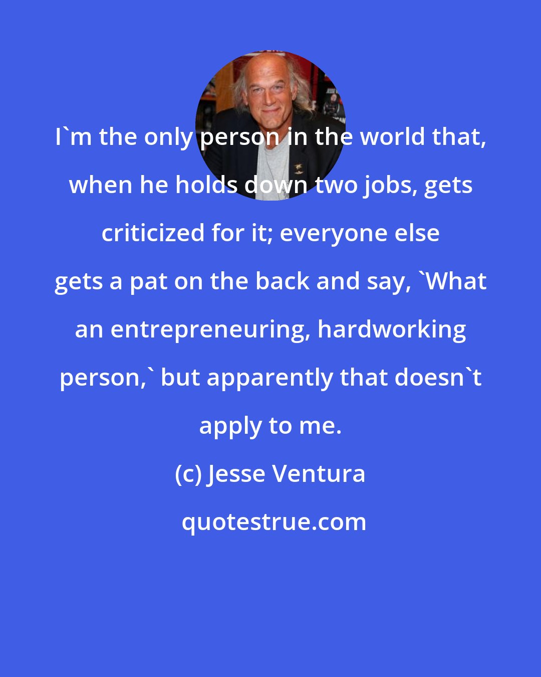 Jesse Ventura: I'm the only person in the world that, when he holds down two jobs, gets criticized for it; everyone else gets a pat on the back and say, 'What an entrepreneuring, hardworking person,' but apparently that doesn't apply to me.