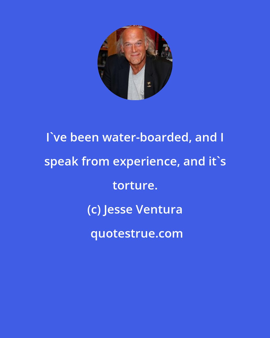 Jesse Ventura: I've been water-boarded, and I speak from experience, and it's torture.