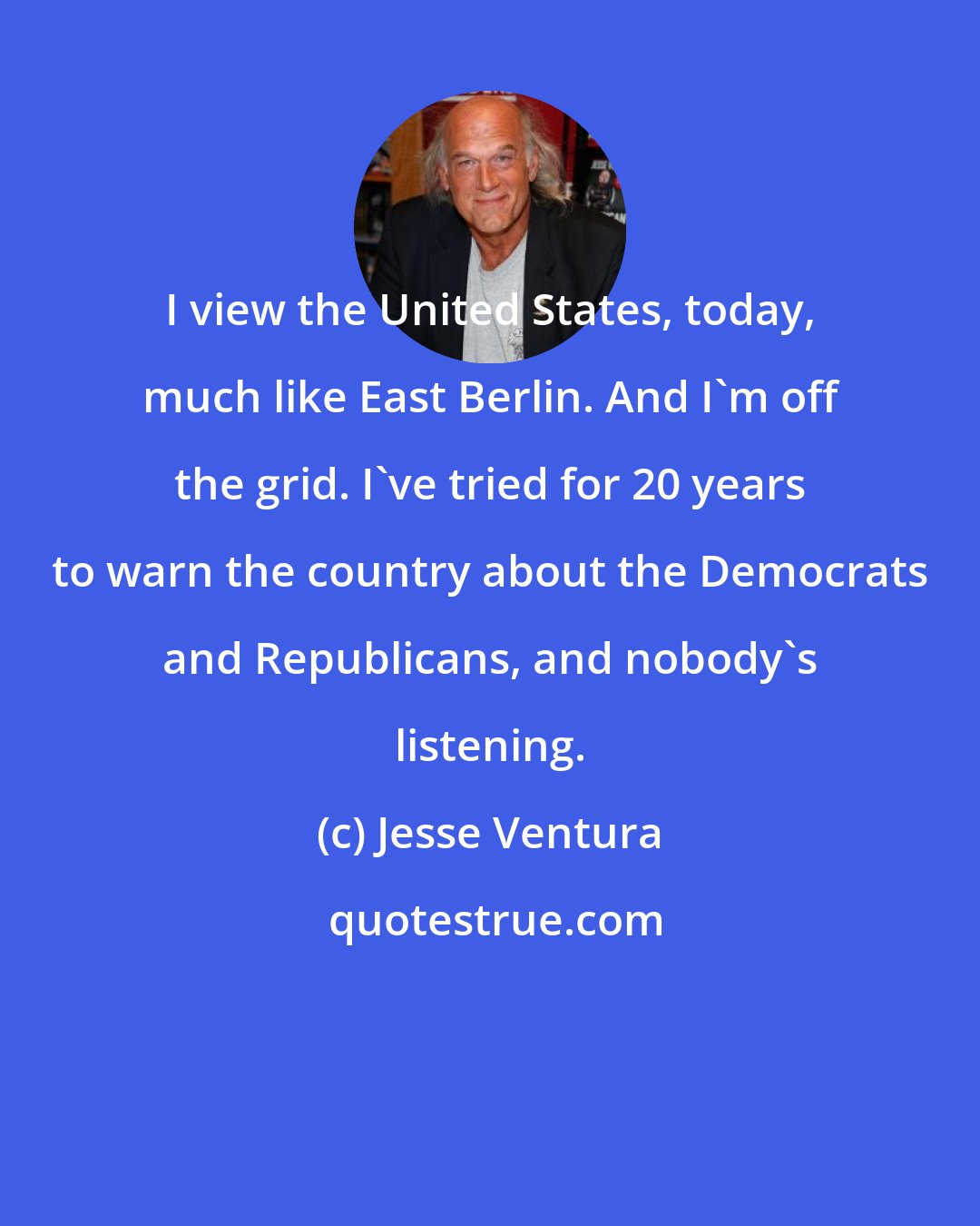 Jesse Ventura: I view the United States, today, much like East Berlin. And I'm off the grid. I've tried for 20 years to warn the country about the Democrats and Republicans, and nobody's listening.