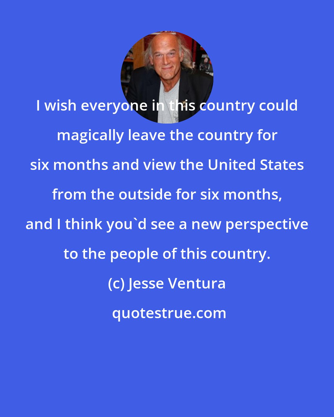 Jesse Ventura: I wish everyone in this country could magically leave the country for six months and view the United States from the outside for six months, and I think you'd see a new perspective to the people of this country.