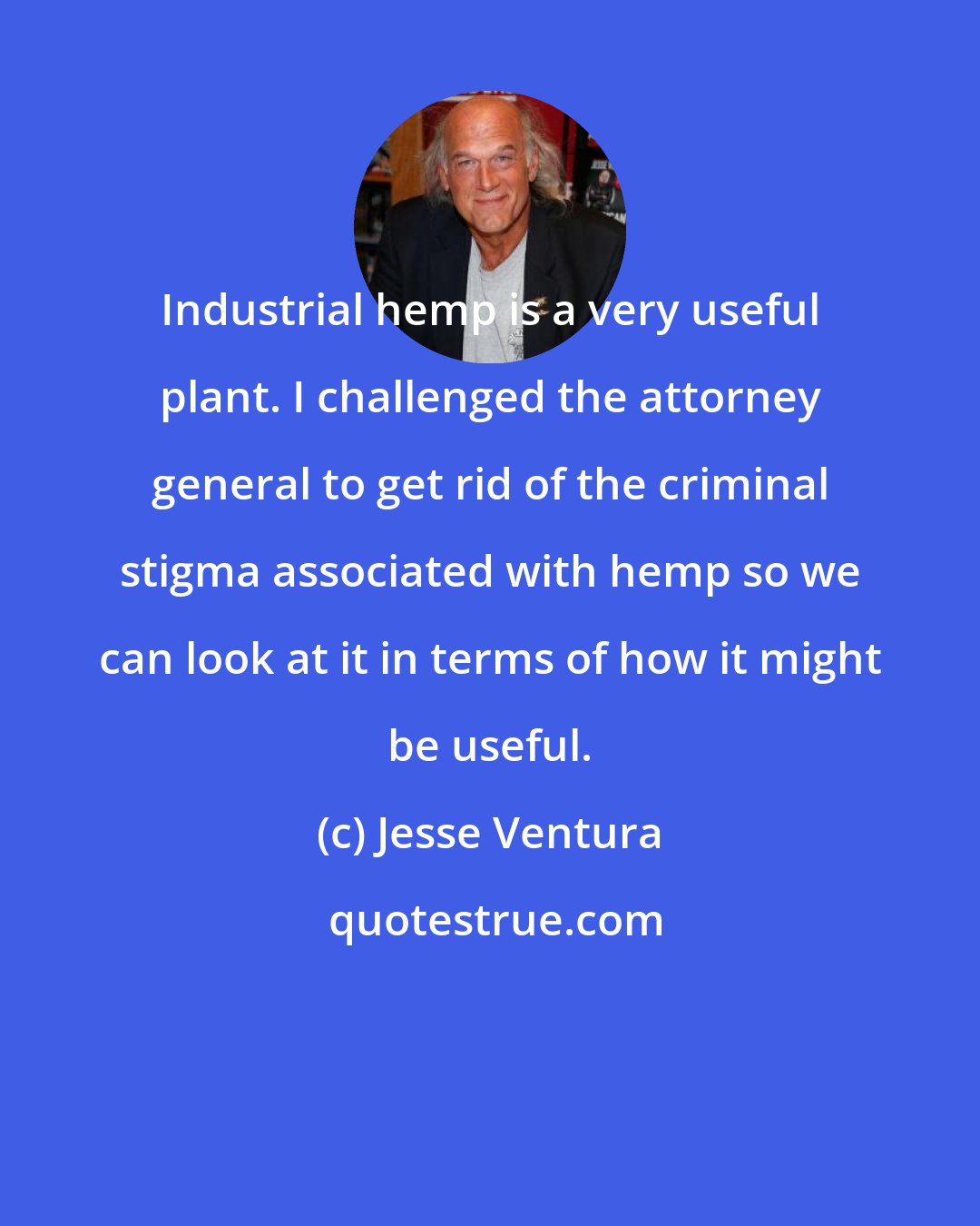 Jesse Ventura: Industrial hemp is a very useful plant. I challenged the attorney general to get rid of the criminal stigma associated with hemp so we can look at it in terms of how it might be useful.