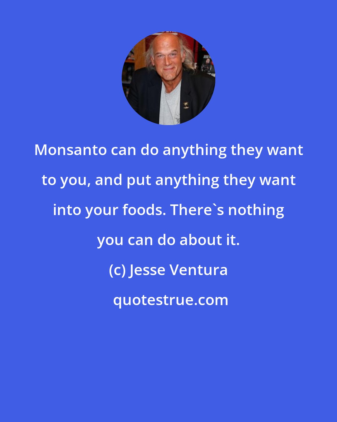 Jesse Ventura: Monsanto can do anything they want to you, and put anything they want into your foods. There's nothing you can do about it.