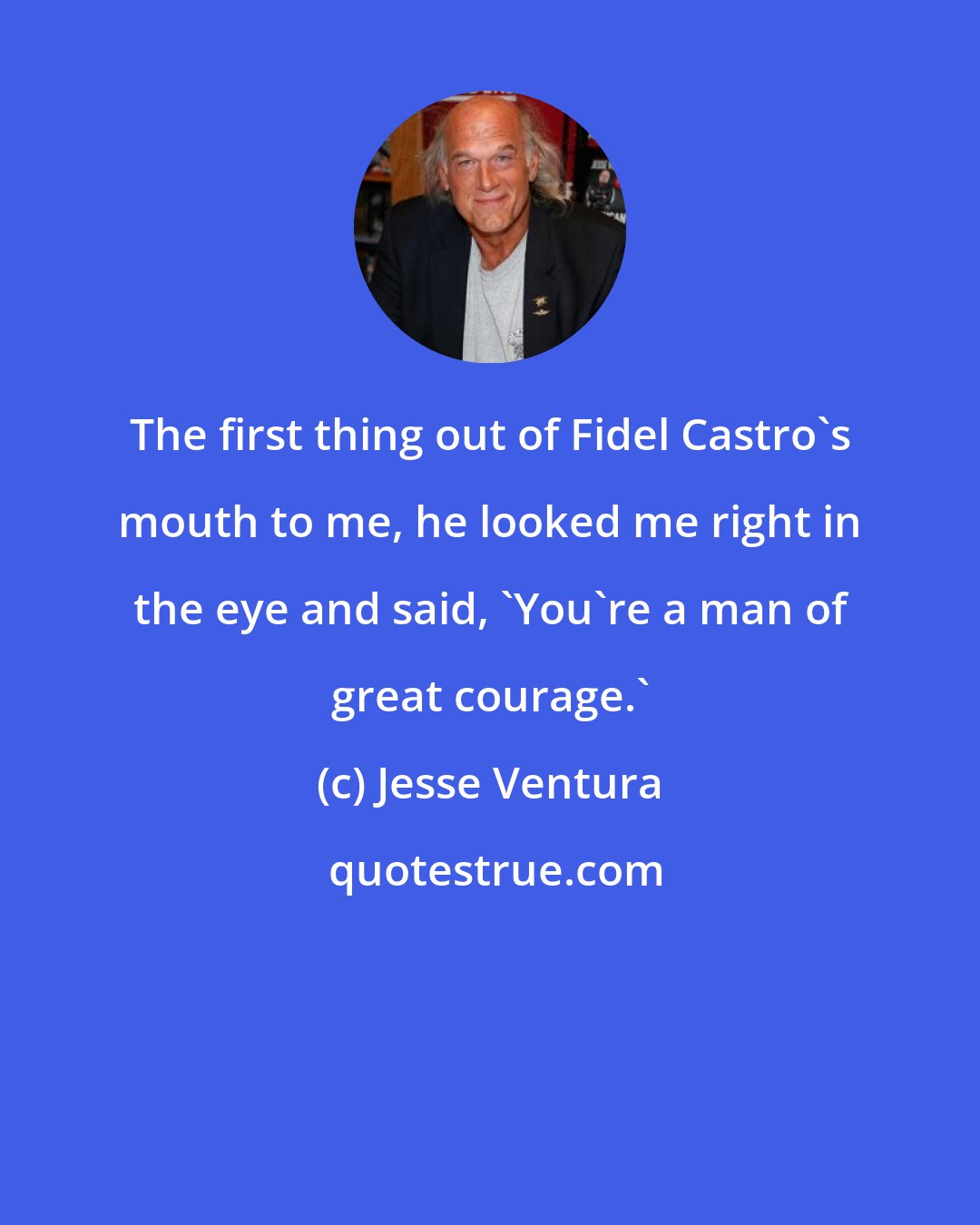 Jesse Ventura: The first thing out of Fidel Castro's mouth to me, he looked me right in the eye and said, 'You're a man of great courage.'