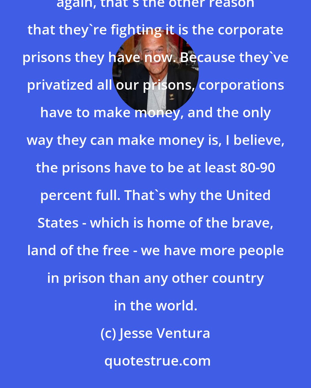 Jesse Ventura: The war on drugs causes other supplemental crimes to take place because of the original illegality of it. But then again, that's the other reason that they're fighting it is the corporate prisons they have now. Because they've privatized all our prisons, corporations have to make money, and the only way they can make money is, I believe, the prisons have to be at least 80-90 percent full. That's why the United States - which is home of the brave, land of the free - we have more people in prison than any other country in the world.