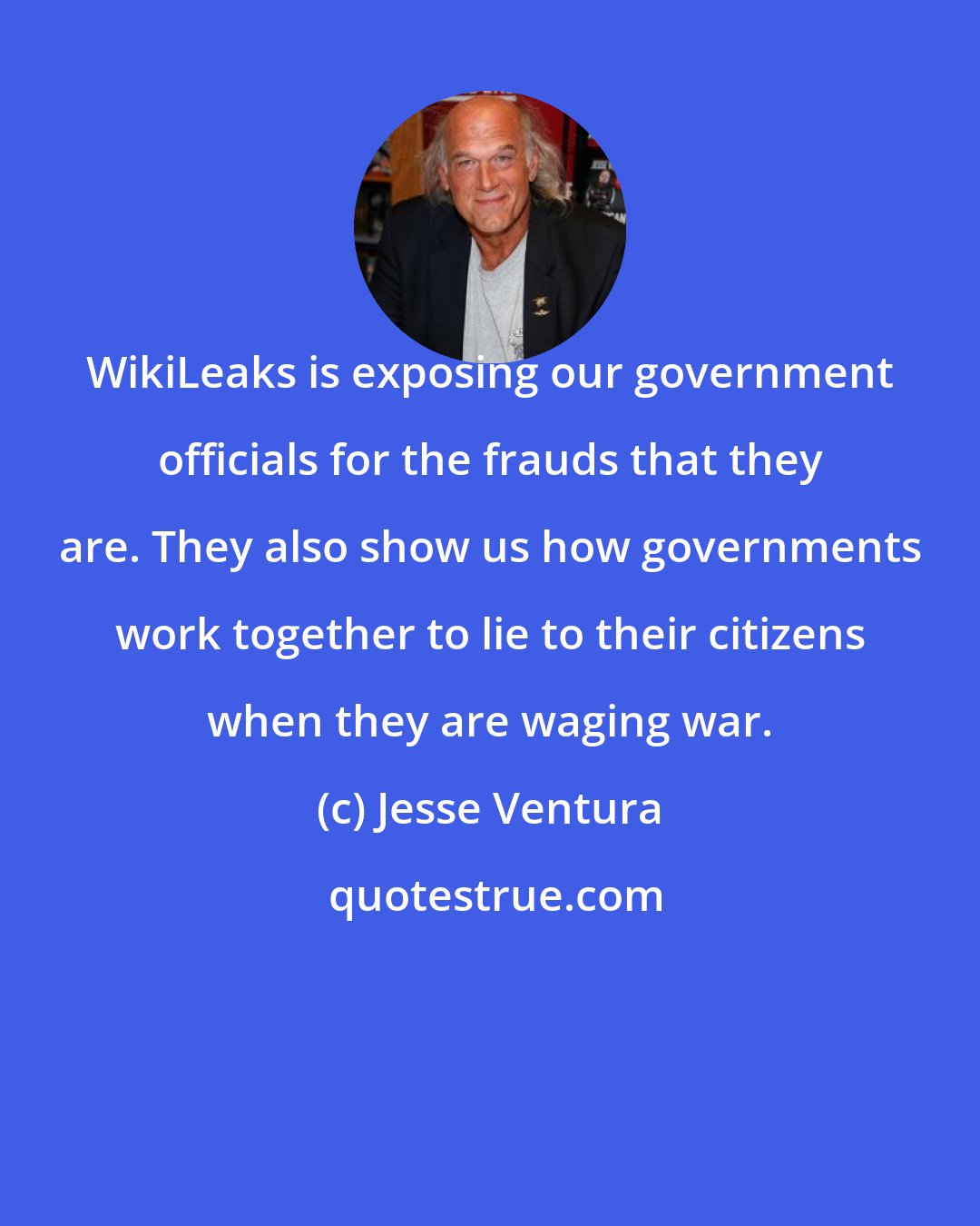 Jesse Ventura: WikiLeaks is exposing our government officials for the frauds that they are. They also show us how governments work together to lie to their citizens when they are waging war.